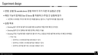 AND562 :: Advanced Interface Design
Experiment design
30
 연령, 성별 및 wearable device 경험 여부가 각기 다른 피 실험군 선정
 해당 기능이 탑재된 Gear S2 device 를 착용하고 1주일 간 실험에 참가
• 사전에 스트레칭 가이드에 무조건 따를 필요는 없으나, 가급적 따라줄 것을 요청
 실험 목표
• Stretching 동기 부여 및 동작 유도를 위한 UI 설계의 적합 여부 확인 (디자인)
• Stretching 동작 인식 정확도에 대한 만족도 확인 (기술)
• Stretching 주요 기능에 대한 사용자의 평가가 카노 모델 상 어떤 범주에 속하는지 확인 (마케팅)
• 주요 기능
• 참여자는 스트레칭 동작을 요청 받을 수 있다.
• 참여자는 다양한 스트레칭 동작을 수행 할 수 있다.
• 참여자는 동작을 평가 받고 보상을 수령할 수 있다.
 