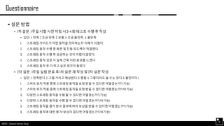 AND562 :: Advanced Interface Design
Questionnaire
31
 설문 방법
• 1차 설문 : 1주일 시험 사전 미팅 시 3~4 회 테스트 수행 후 작성
• 답안 : 1. 만족, 2 조금 만족, 3. 보통, 4. 조금 불만족, 5. 불만족
1. 스트레칭 가이드가 어떤 동작을 의미하는지 이해가 쉬웠다.
2. 스트레칭 동작 수행 중 화면 및 진동 피드백이 적절했다.
3. 스트레칭 동작 수행 후 성공하는 것이 어렵지 않았다.
4. 스트레칭 동작 성공 시 실제 근육 이완 효과를 느꼈다.
5. 스트레칭 동작 후 더 하고 싶은 생각이 들었다.
• 2차 설문 : 1주일 실험 완료 후 1차 설문 재 작성 및 2차 설문 작성
• 답안 : 1. 만족한다. 2. 그럴 거라고 예상한다. 3. 중립, 4. 그렇더라도 쓸 수는 있다. 5. 불만이다.)
1. 스마트 와치 착용 중에 스트레칭 동작을 요청 받을 수 있다면 어떻겠는가? (기능)
2. 스마트 와치 착용 중에 스트레칭 동작을 요청 받을 수 없다면 어떻겠는가? (비기능)
3. 다양한 스트레칭 동작을 수행 할 수 있다면 어떻겠는가? (기능)
4. 다양한 스트레칭 동작을 수행 할 수 없다면 어떻겠는가? (비기능)
5. 스트레칭 동작을 평가 받고 결과에 따라 보상을 받을 수 있다면 어떻겠는가? (기능)
6. 스트레칭 동작에 대한 평가/보상이 없다면 어떻겠는가? (비기능)
 