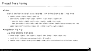 AND562 :: Advanced Interface Design
Prospect theory, Framing
37
 Framing
• 위험이 있는 인지된 이득과 위험이 있는 인지된 손해를 다르게 생각하는 일반적인 경향 - 다니엘 카너먼
• 성과급 지급과 관련한 토론토 대학 탄짐 호세인 교수의 실험
• 중국의 ‘완리다’라는 전자제품 제조 기업의 직원을 두 그룹으로 나누고 다음과 같이 성과급 지급 방법을 제시
• A: 향후 4주간, 팀의 생산량이 일정량 이상인 주에 한하여, 주당 80위안의 성과급을 지급 (획득 프레임)
• B: 향후 4주에 대하여 성과급 320위안을 일괄 지급 예정. 단, 팀의 생산량이 일정량 이하인 주에 한하여 성과급을 80위안씩 차감 (손실 프레임)
• 실험 결과 ‘손실 프레임’의 직원들이 대조군보다 생산성 증가 → 그 후에도 계속 상대적으로 높은 생산성을 보임
 Prospect theory 기반 보상
• ‘손실 프레임’을 활용한 높은 참여율 유도
• ‘스트레칭 점수’등의 유인책 도입 → 주초 일정량의 스트레칭 점수를 부여 후 연속적인 스트레칭 비 수행 감지 시 차감
• ‘스트레칭 점수’가 낮을 수록 idle alarm시 haptic, sound feedback의 반복 횟수 증가 (stress 증가)
• 최종적으로 확보된 ‘스트레칭 점수’를 다른 application에서 활용할 수 있도록 연계 (게임 application의 아이템이나 gear용 watch face 구매용 포인트 등)
 