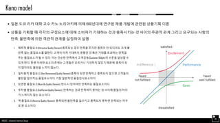 AND562 :: Advanced Interface Design
Kano model
38
 일본 도쿄 리카 대학 교수 카노 노리아키에 의해 1980년대에 연구된 제품 개발에 관련된 상품기획 이론
 상품을 기획할 때 각각의 구성요소에 대해 소비자가 기대하는 것과 충족시키는 것 사이의 주관적 관계 그리고 요구되는 사항의
만족, 불만족에 의한 객관적 관계를 설정하여 설명
1. 매력적 품질요소(Attractive Quality Element):충족되는 경우 만족을 주지만 충족이 안 되더라도 크게 불
만족 없는 품질요소를 말한다. 고객이 미처 기대하지 못했던 것 혹은 기대를 초과하는 만족을
주는 품질요소가 될 수 있다. 이는 단순한 만족에서 고객감동(Customer Delight)의 수준을 달성할 수
있게 한다. 한편 이러한 요소의 존재는 고객들은 모르거나 기대하지 않았기 때문에, 충족이 되
지 않더라도 불만을 느끼지 않는다.
2. 일차원적 품질요소(One-Dimensional Quality Element):충족이 되면 만족하고 충족되지 않으면 고객들의
불만을 일으키는 품질요소이다. 가장 일반적인 품질인식요소이다.
3. 당연한 품질요소(Must-Be Quality Element): 반드시 있어야만 만족하는 품질요소이다.
4. 무차별 품질요소(Indifferent Quality Element): 만족하는 것과 만족하지 못하는 것 사이에 품질의 차이
가 느껴지지 않는 요소이다.
5. 역 품질요소(Reverse Quality Element): 충족되면 불만족을 일으키고 충족되지 못하면 만족되는 꺼꾸
로 된 요소이다.
 