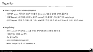 AND562 :: Advanced Interface Design
Suggestion
6
 Project : Let people stretch them with smart watch
• 생리학적 approach : 제자리에서 쉽게 따라 할 수 있는 stretching 방법 및 올바른 동작 모델을 제공
• 기술적 approach : 사용자의 동작을 인식, 올바른 stretching 가이드를 따랐는지 비교/가이드 (machine learning)
• 디자인 approach : 손목 위 작은 해상도를 가지는 device 의 공간적 제약을 극복한 GUI 제작, Haptic 을 이용한 효율적 feedback
 Design Strategy
• 현재 Smart watch 가 제공하는 exercise 를 위한 UI 분석, 이론을 토대로 한 문제점 도출
• 새로운 기능 정의 및 task 분석
• Task 별 UI flow 작성
• 디자인 이론에 입각한 GUI 디자인
• Memory, Training 시스템을 고려한 feedback 설계
 
