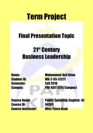 Term Project
Final Presentation Topic
21st
Century
Business Leadership
Name: Muhammad Asif Khan
Student ID: MB-2-05-51271
Semester: Fall 2016
Campus: PAF-KIET (City Campus)
Course Name: Public Speaking (English -II)
Course ID: 94189
Course Instructor: Miss Yusra Asad
 
