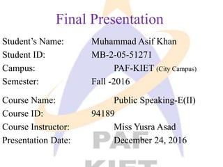 Final Presentation
Student’s Name: Muhammad Asif Khan
Student ID: MB-2-05-51271
Campus: PAF-KIET (City Campus)
Semester: Fall -2016
Course Name: Public Speaking-E(II)
Course ID: 94189
Course Instructor: Miss Yusra Asad
Presentation Date: December 24, 2016
 