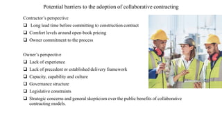 Potential barriers to the adoption of collaborative contracting
Contractor’s perspective
 Long lead time before committing to construction contract
 Comfort levels around open-book pricing
 Owner commitment to the process
Owner’s perspective
 Lack of experience
 Lack of precedent or established delivery framework
 Capacity, capability and culture
 Governance structure
 Legislative constraints
 Strategic concerns and general skepticism over the public benefits of collaborative
contracting models.
 