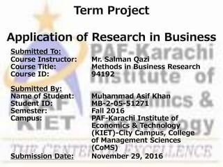 Term Project
Application of Research in Business
Submitted To:
Course Instructor: Mr. Salman Qazi
Course Title: Methods in Business Research
Course ID: 94192
Submitted By:
Name of Student: Muhammad Asif Khan
Student ID: MB-2-05-51271
Semester: Fall 2016
Campus: PAF-Karachi Institute of
Economics & Technology
(KIET)-City Campus, College
of Management Sciences
(CoMS)
Submission Date: November 29, 2016
 