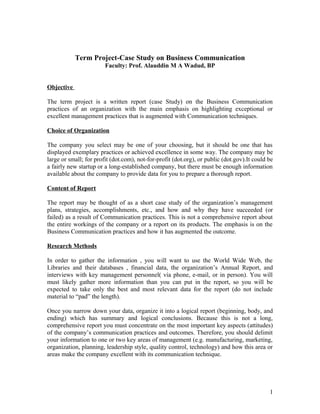 Term Project-Case Study on Business Communication
Faculty: Prof. Alauddin M A Wadud, BP
Objective
The term project is a written report (case Study) on the Business Communication
practices of an organization with the main emphasis on highlighting exceptional or
excellent management practices that is augmented with Communication techniques.
Choice of Organization
The company you select may be one of your choosing, but it should be one that has
displayed exemplary practices or achieved excellence in some way. The company may be
large or small; for profit (dot.com), not-for-profit (dot.org), or public (dot.gov).It could be
a fairly new startup or a long-established company, but there must be enough information
available about the company to provide data for you to prepare a thorough report.
Content of Report
The report may be thought of as a short case study of the organization’s management
plans, strategies, accomplishments, etc., and how and why they have succeeded (or
failed) as a result of Communication practices. This is not a comprehensive report about
the entire workings of the company or a report on its products. The emphasis is on the
Business Communication practices and how it has augmented the outcome.
Research Methods
In order to gather the information , you will want to use the World Wide Web, the
Libraries and their databases , financial data, the organization’s Annual Report, and
interviews with key management personnel( via phone, e-mail, or in person). You will
must likely gather more information than you can put in the report, so you will be
expected to take only the best and most relevant data for the report (do not include
material to “pad” the length).
Once you narrow down your data, organize it into a logical report (beginning, body, and
ending) which has summary and logical conclusions. Because this is not a long,
comprehensive report you must concentrate on the most important key aspects (attitudes)
of the company’s communication practices and outcomes. Therefore, you should delimit
your information to one or two key areas of management (e.g. manufacturing, marketing,
organization, planning, leadership style, quality control, technology) and how this area or
areas make the company excellent with its communication technique.
1
 