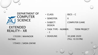 DEPARTMENT OF
COMPUTER
SCIENCE
EXTENDED
REALITY- XR
170399 | MAHNOOR
FATIMA
170403 | SADIA ZAFAR
• CLASS: BSCS - C
• SEMESTER: 6
• SUBJECT: COMPUTER GAME
DESIGN
• TASK TYPE – NUMBER: TERM PROJECT
– 3
• DEADLINE: 30 JUNE 2020
(TILL 10:59 PM)
 