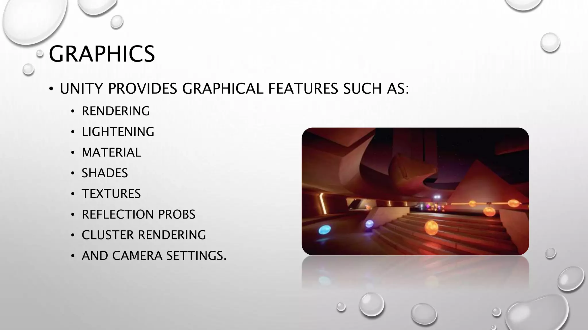 GRAPHICS
• UNITY PROVIDES GRAPHICAL FEATURES SUCH AS:
• RENDERING
• LIGHTENING
• MATERIAL
• SHADES
• TEXTURES
• REFLECTION PROBS
• CLUSTER RENDERING
• AND CAMERA SETTINGS.
 