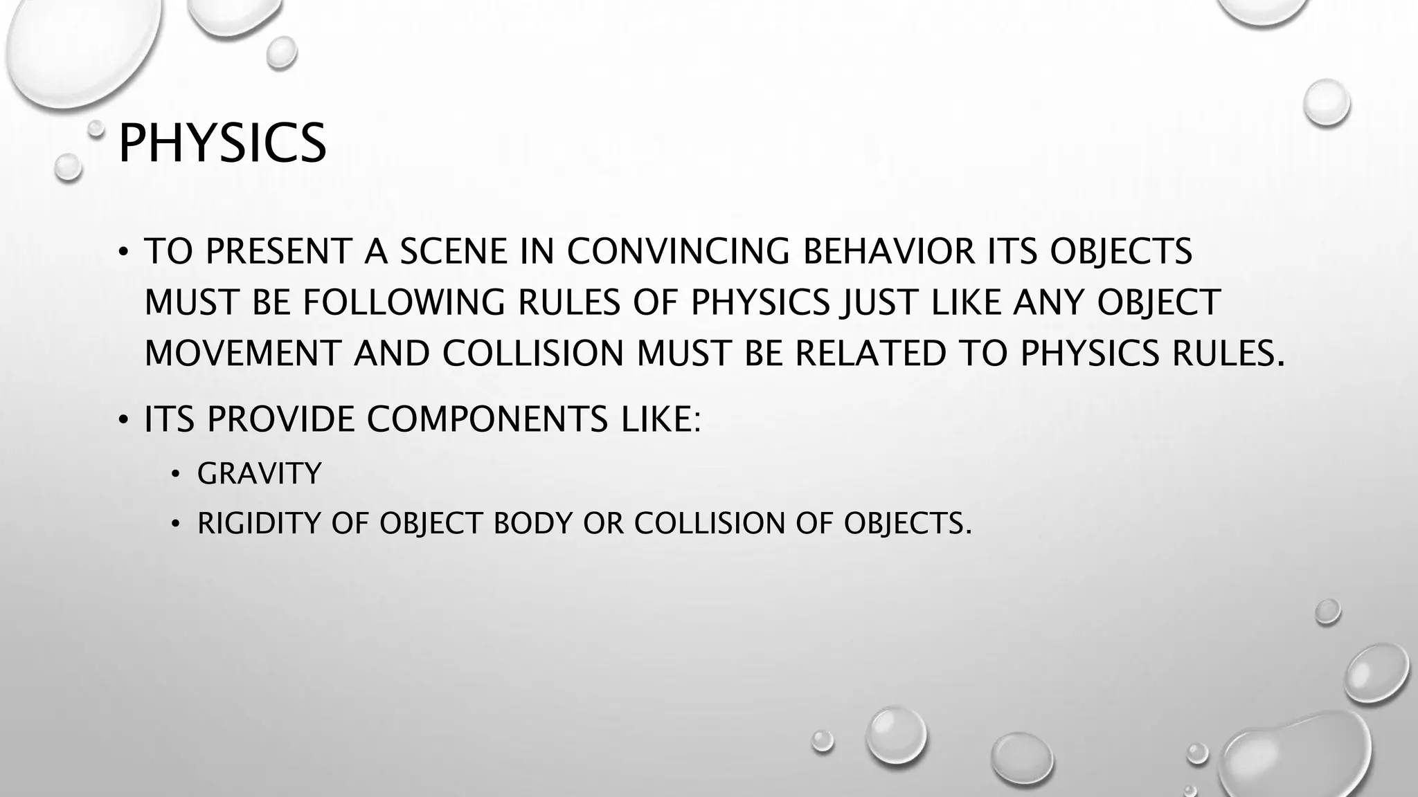 PHYSICS
• TO PRESENT A SCENE IN CONVINCING BEHAVIOR ITS OBJECTS
MUST BE FOLLOWING RULES OF PHYSICS JUST LIKE ANY OBJECT
MOVEMENT AND COLLISION MUST BE RELATED TO PHYSICS RULES.
• ITS PROVIDE COMPONENTS LIKE:
• GRAVITY
• RIGIDITY OF OBJECT BODY OR COLLISION OF OBJECTS.
 