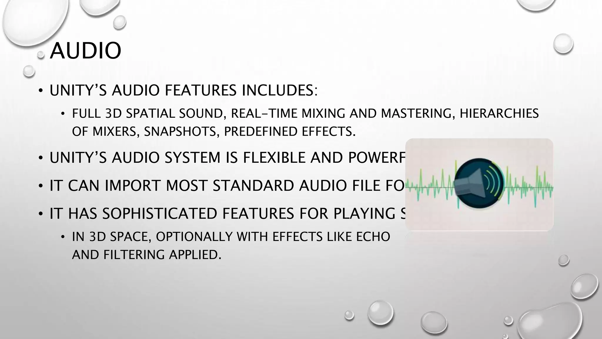 AUDIO
• UNITY’S AUDIO FEATURES INCLUDES:
• FULL 3D SPATIAL SOUND, REAL-TIME MIXING AND MASTERING, HIERARCHIES
OF MIXERS, SNAPSHOTS, PREDEFINED EFFECTS.
• UNITY’S AUDIO SYSTEM IS FLEXIBLE AND POWERFUL.
• IT CAN IMPORT MOST STANDARD AUDIO FILE FORMATS
• IT HAS SOPHISTICATED FEATURES FOR PLAYING SOUNDS
• IN 3D SPACE, OPTIONALLY WITH EFFECTS LIKE ECHO
AND FILTERING APPLIED.
 