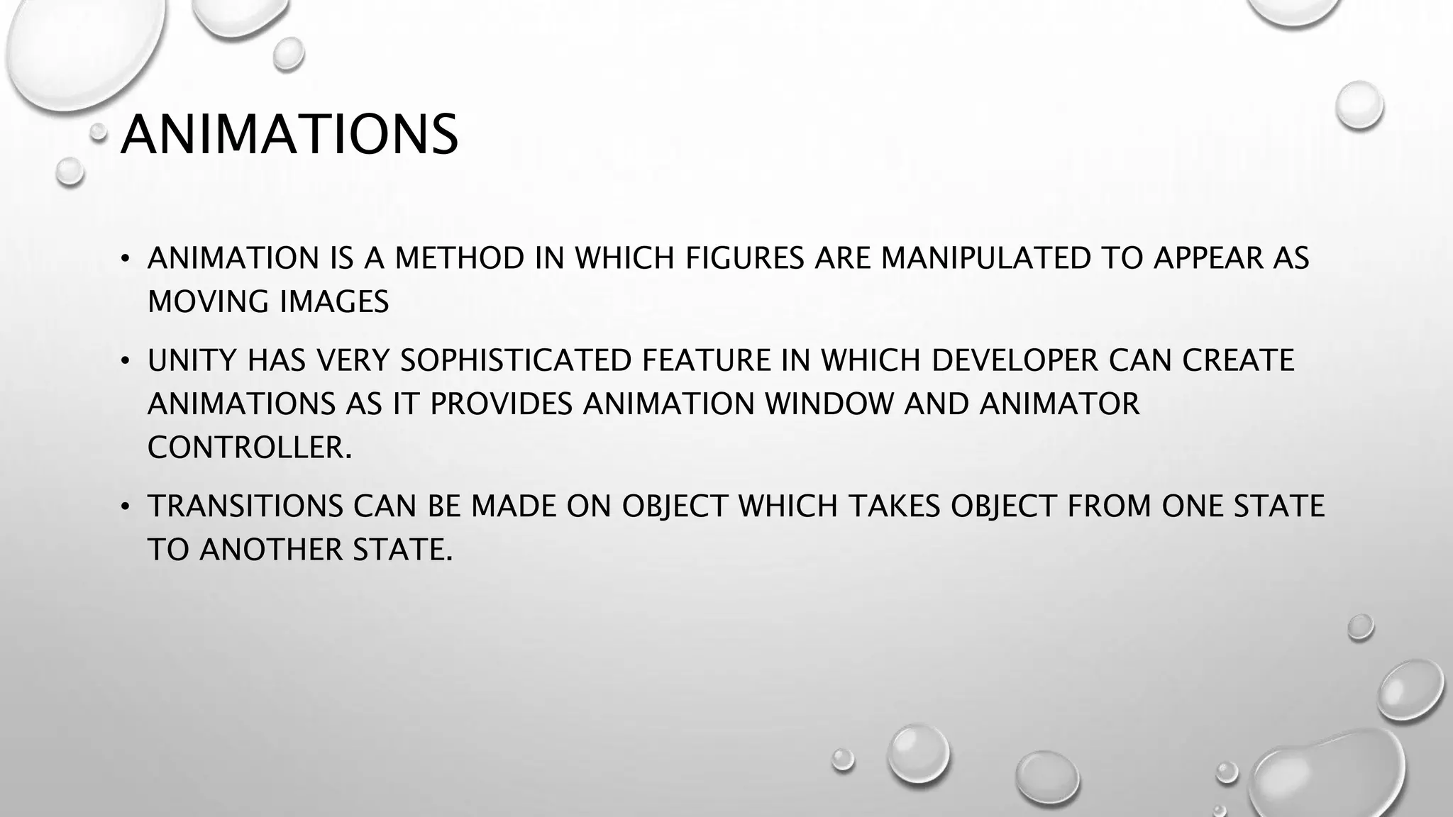 ANIMATIONS
• ANIMATION IS A METHOD IN WHICH FIGURES ARE MANIPULATED TO APPEAR AS
MOVING IMAGES
• UNITY HAS VERY SOPHISTICATED FEATURE IN WHICH DEVELOPER CAN CREATE
ANIMATIONS AS IT PROVIDES ANIMATION WINDOW AND ANIMATOR
CONTROLLER.
• TRANSITIONS CAN BE MADE ON OBJECT WHICH TAKES OBJECT FROM ONE STATE
TO ANOTHER STATE.
 
