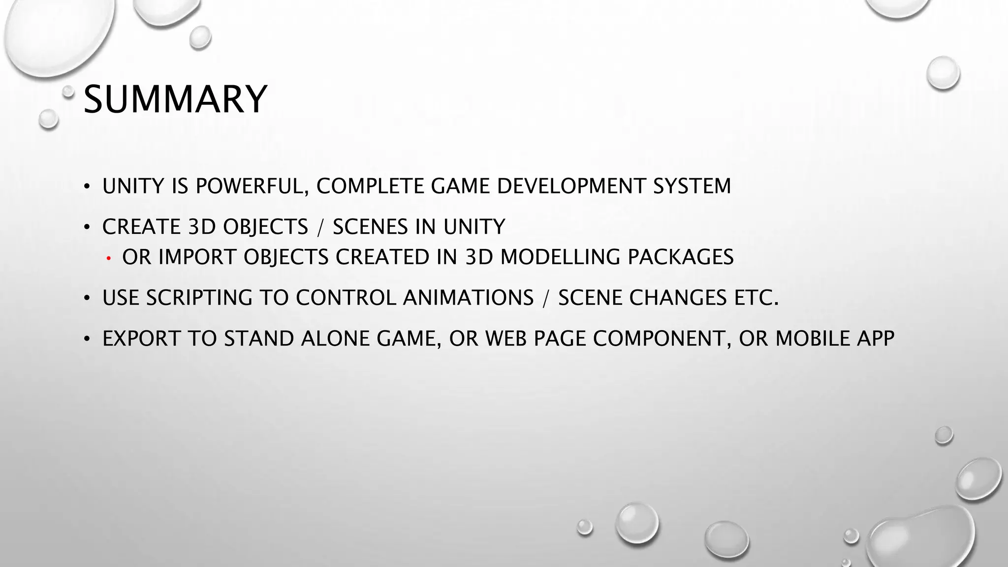 SUMMARY
• UNITY IS POWERFUL, COMPLETE GAME DEVELOPMENT SYSTEM
• CREATE 3D OBJECTS / SCENES IN UNITY
• OR IMPORT OBJECTS CREATED IN 3D MODELLING PACKAGES
• USE SCRIPTING TO CONTROL ANIMATIONS / SCENE CHANGES ETC.
• EXPORT TO STAND ALONE GAME, OR WEB PAGE COMPONENT, OR MOBILE APP
 