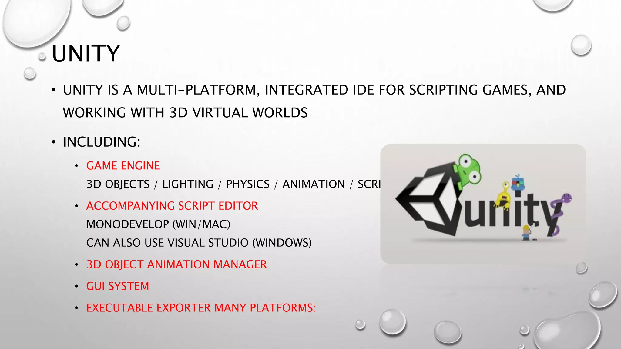UNITY
• UNITY IS A MULTI-PLATFORM, INTEGRATED IDE FOR SCRIPTING GAMES, AND
WORKING WITH 3D VIRTUAL WORLDS
• INCLUDING:
• GAME ENGINE
3D OBJECTS / LIGHTING / PHYSICS / ANIMATION / SCRIPTING
• ACCOMPANYING SCRIPT EDITOR
MONODEVELOP (WIN/MAC)
CAN ALSO USE VISUAL STUDIO (WINDOWS)
• 3D OBJECT ANIMATION MANAGER
• GUI SYSTEM
• EXECUTABLE EXPORTER MANY PLATFORMS:
 