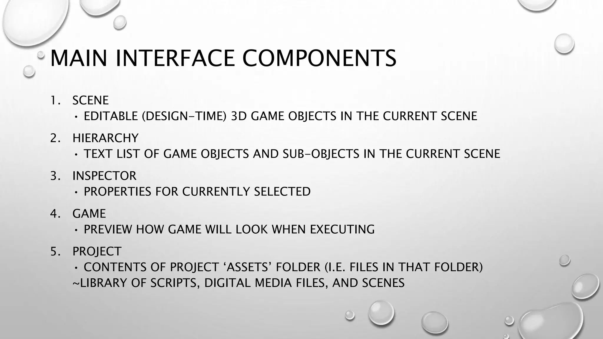 MAIN INTERFACE COMPONENTS
1. SCENE
• EDITABLE (DESIGN-TIME) 3D GAME OBJECTS IN THE CURRENT SCENE
2. HIERARCHY
• TEXT LIST OF GAME OBJECTS AND SUB-OBJECTS IN THE CURRENT SCENE
3. INSPECTOR
• PROPERTIES FOR CURRENTLY SELECTED
4. GAME
• PREVIEW HOW GAME WILL LOOK WHEN EXECUTING
5. PROJECT
• CONTENTS OF PROJECT ‘ASSETS’ FOLDER (I.E. FILES IN THAT FOLDER)
~LIBRARY OF SCRIPTS, DIGITAL MEDIA FILES, AND SCENES
 