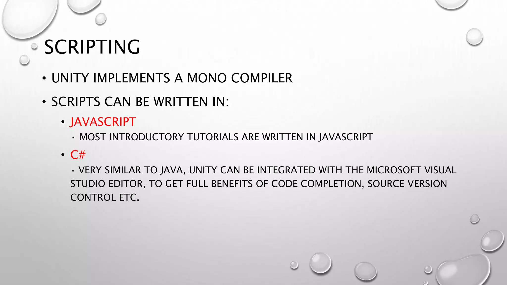 SCRIPTING
• UNITY IMPLEMENTS A MONO COMPILER
• SCRIPTS CAN BE WRITTEN IN:
• JAVASCRIPT
• MOST INTRODUCTORY TUTORIALS ARE WRITTEN IN JAVASCRIPT
• C#
• VERY SIMILAR TO JAVA, UNITY CAN BE INTEGRATED WITH THE MICROSOFT VISUAL
STUDIO EDITOR, TO GET FULL BENEFITS OF CODE COMPLETION, SOURCE VERSION
CONTROL ETC.
 