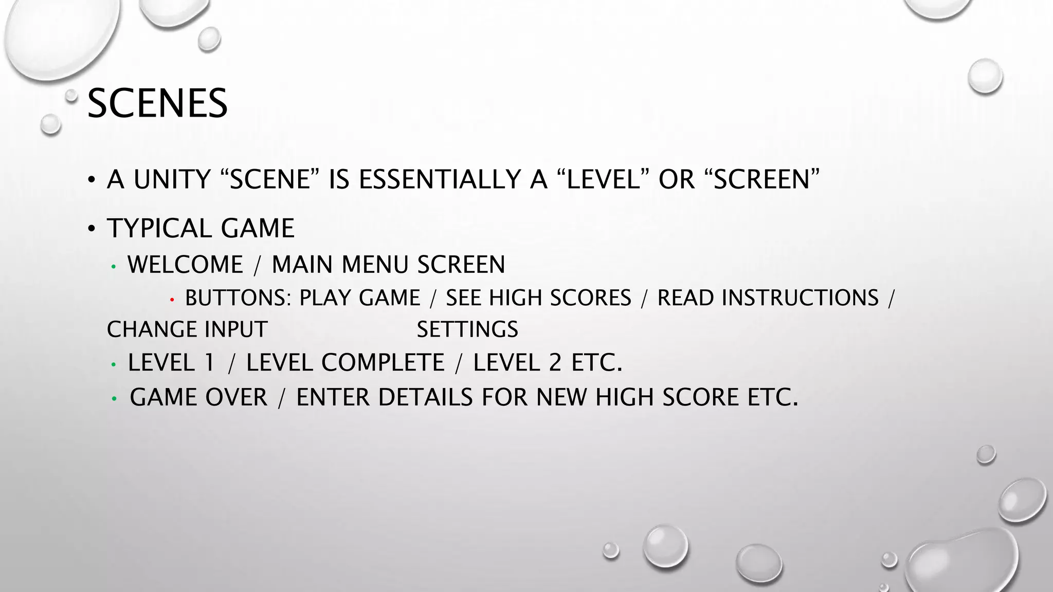 SCENES
• A UNITY “SCENE” IS ESSENTIALLY A “LEVEL” OR “SCREEN”
• TYPICAL GAME
• WELCOME / MAIN MENU SCREEN
• BUTTONS: PLAY GAME / SEE HIGH SCORES / READ INSTRUCTIONS /
CHANGE INPUT SETTINGS
• LEVEL 1 / LEVEL COMPLETE / LEVEL 2 ETC.
• GAME OVER / ENTER DETAILS FOR NEW HIGH SCORE ETC.
 