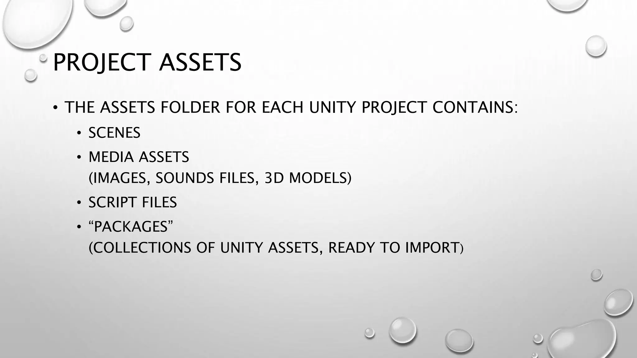 PROJECT ASSETS
• THE ASSETS FOLDER FOR EACH UNITY PROJECT CONTAINS:
• SCENES
• MEDIA ASSETS
(IMAGES, SOUNDS FILES, 3D MODELS)
• SCRIPT FILES
• “PACKAGES”
(COLLECTIONS OF UNITY ASSETS, READY TO IMPORT)
 