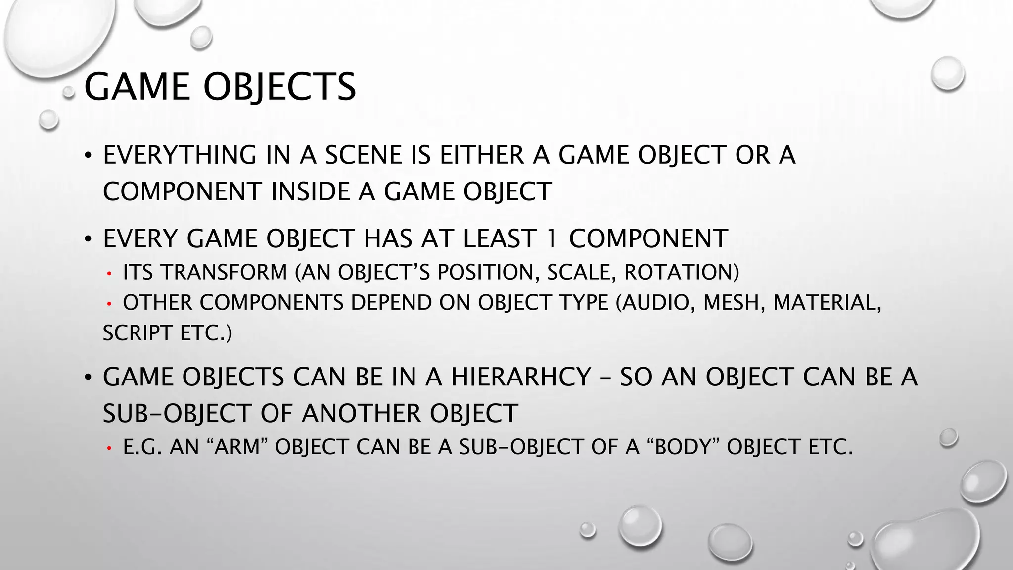 GAME OBJECTS
• EVERYTHING IN A SCENE IS EITHER A GAME OBJECT OR A
COMPONENT INSIDE A GAME OBJECT
• EVERY GAME OBJECT HAS AT LEAST 1 COMPONENT
• ITS TRANSFORM (AN OBJECT’S POSITION, SCALE, ROTATION)
• OTHER COMPONENTS DEPEND ON OBJECT TYPE (AUDIO, MESH, MATERIAL,
SCRIPT ETC.)
• GAME OBJECTS CAN BE IN A HIERARHCY – SO AN OBJECT CAN BE A
SUB-OBJECT OF ANOTHER OBJECT
• E.G. AN “ARM” OBJECT CAN BE A SUB-OBJECT OF A “BODY” OBJECT ETC.
 