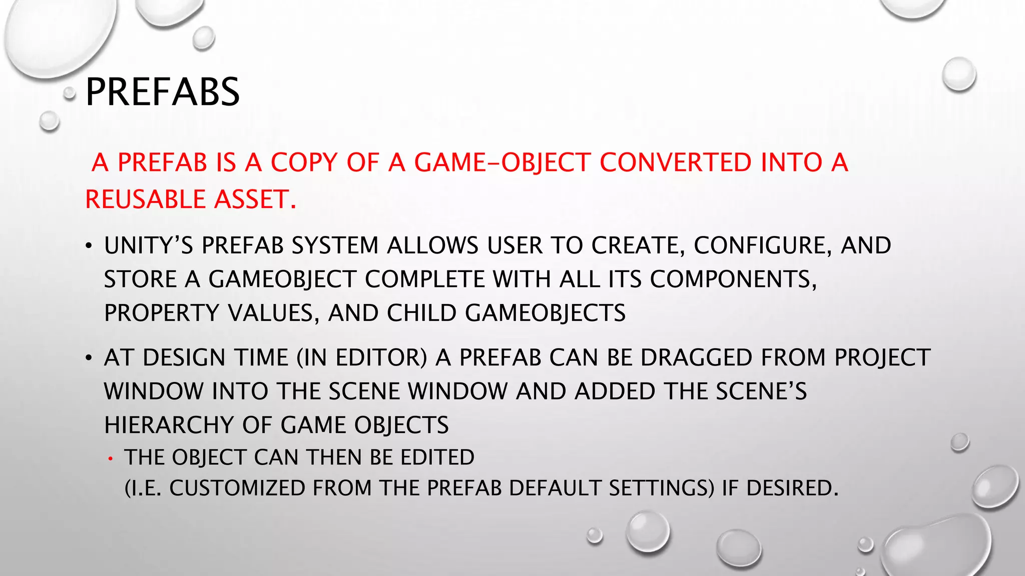 PREFABS
A PREFAB IS A COPY OF A GAME-OBJECT CONVERTED INTO A
REUSABLE ASSET.
• UNITY’S PREFAB SYSTEM ALLOWS USER TO CREATE, CONFIGURE, AND
STORE A GAMEOBJECT COMPLETE WITH ALL ITS COMPONENTS,
PROPERTY VALUES, AND CHILD GAMEOBJECTS
• AT DESIGN TIME (IN EDITOR) A PREFAB CAN BE DRAGGED FROM PROJECT
WINDOW INTO THE SCENE WINDOW AND ADDED THE SCENE’S
HIERARCHY OF GAME OBJECTS
• THE OBJECT CAN THEN BE EDITED
(I.E. CUSTOMIZED FROM THE PREFAB DEFAULT SETTINGS) IF DESIRED.
 