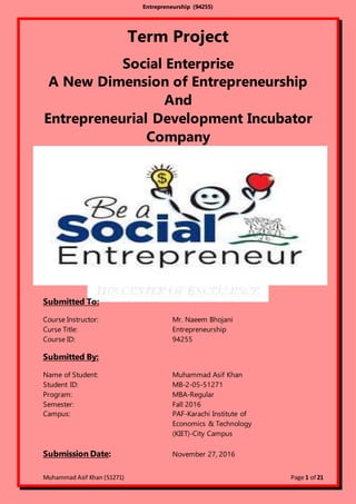Entrepreneurship (94255)
Muhammad Asif Khan (51271) Page 1 of 21
Term Project
Social Enterprise
A New Dimension of Entrepreneurship
And
Entrepreneurial Development Incubator
Company
Submitted To:
Course Instructor: Mr. Naeem Bhojani
Curse Title: Entrepreneurship
Course ID: 94255
Submitted By:
Name of Student: Muhammad Asif Khan
Student ID: MB-2-05-51271
Program: MBA-Regular
Semester: Fall 2016
Campus: PAF-Karachi Institute of
Economics & Technology
(KIET)-City Campus
Submission Date: November 27, 2016
 