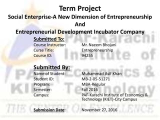 Term Project
Social Enterprise-A New Dimension of Entrepreneurship
And
Entrepreneurial Development Incubator Company
Submitted To:
Course Instructor: Mr. Naeem Bhojani
Curse Title: Entrepreneurship
Course ID: 94255
Submitted By:
Name of Student: Muhammad Asif Khan
Student ID: MB-2-05-51271
Program: MBA-Regular
Semester: Fall 2016
Campus: PAF-Karachi Institute of Economics &
Technology (KIET)-City Campus
Submission Date: November 27, 2016
 