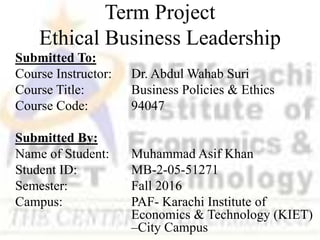 Term Project
Ethical Business Leadership
Submitted To:
Course Instructor: Dr. Abdul Wahab Suri
Course Title: Business Policies & Ethics
Course Code: 94047
Submitted By:
Name of Student: Muhammad Asif Khan
Student ID: MB-2-05-51271
Semester: Fall 2016
Campus: PAF- Karachi Institute of
Economics & Technology (KIET)
–City Campus
 