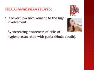 1. Convert low involvement to the high
  involvement

 By increasing awareness of risks of
 hygiene associated with guala (khula doodh).
 