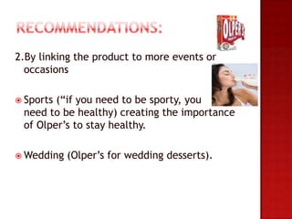 2.By linking the product to more events or
  occasions

 Sports(“if you need to be sporty, you
 need to be healthy) creating the importance
 of Olper’s to stay healthy.

 Wedding   (Olper’s for wedding desserts).
 