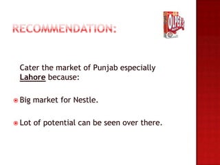 Cater the market of Punjab especially
 Lahore because:

 Big   market for Nestle.

 Lot   of potential can be seen over there.
 