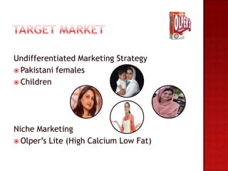 Undifferentiated Marketing Strategy
 Pakistani females
 Children




Niche Marketing
 Olper’s Lite (High Calcium Low Fat)
 
