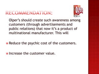 Olper’s should create such awareness among
 customers (through advertisements and
 public relations) that now it’s a product of
 multinational manufacturer. This will

 Reduce   the psychic cost of the customers.

 Increase   the customer value.
 