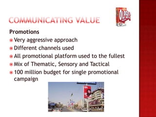 Promotions
 Very aggressive approach
 Different channels used
 All promotional platform used to the fullest
 Mix of Thematic, Sensory and Tactical
 100 million budget for single promotional
  campaign
 