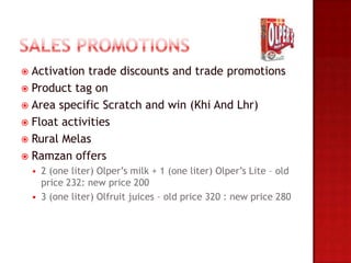  Activation trade discounts and trade promotions
 Product tag on
 Area specific Scratch and win (Khi And Lhr)
 Float activities
 Rural Melas
 Ramzan offers
       2 (one liter) Olper’s milk + 1 (one liter) Olper’s Lite – old
        price 232: new price 200
       3 (one liter) Olfruit juices – old price 320 : new price 280
 