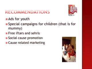 Ads for youth
 Special campaigns for children (that is for
  mummy)
 Free iftars and sehris
 Social cause promotion
 Cause related marketing
 