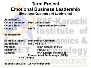 Term Project
Emotional Business Leadership
(Emotional Quotient and Leadership)
Submitted To:
Course Instructor: Miss Umme Ameen
Course Title: Organization Behaviour
Course ID: 94075
Submitted By:
Name of Student: Muhammad Asif Khan
Student ID: MB-2-05-51271
Program: MBA-Regular (P&OM)
Semester: Fall 2016
Campus: PAF-Karachi Institute of
Economics & Technology (KIET)-
City Campus
Submission Date: 28 November 2016
 