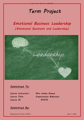 Organization Behaviour (94075)
Muhammad Asif Khan (51271) Page 1 of 30
Term Project
Emotional Business Leadership
(Emotional Quotient and Leadership)
Submitted To:
Course Instructor: Miss Umme Ameen
Course Title: Organization Behaviour
Course ID: 94075
Submitted By:
 