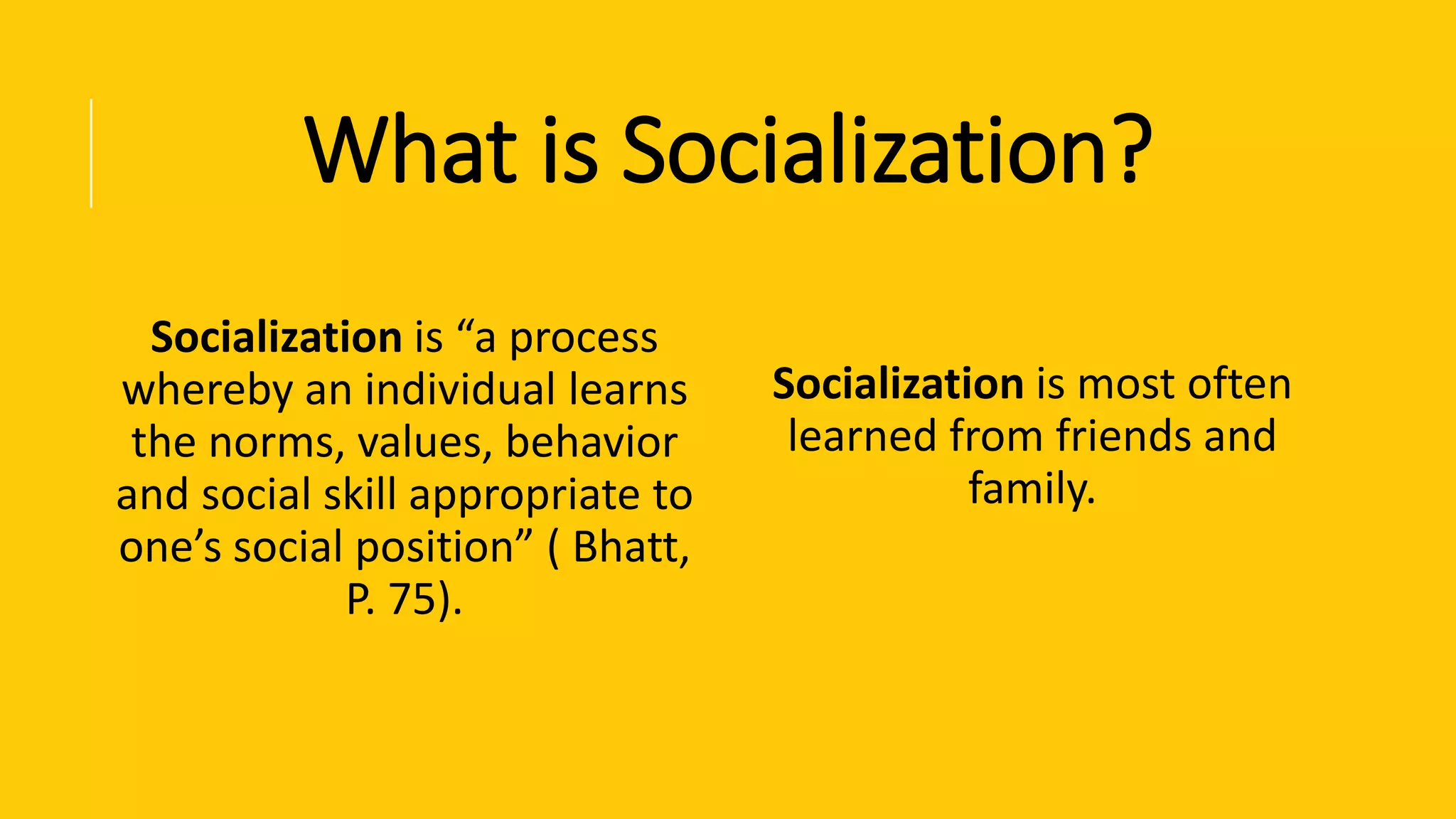 What is Socialization?
Socialization is “a process
whereby an individual learns
the norms, values, behavior
and social skill appropriate to
one’s social position” ( Bhatt,
P. 75).
Socialization is most often
learned from friends and
family.
 
