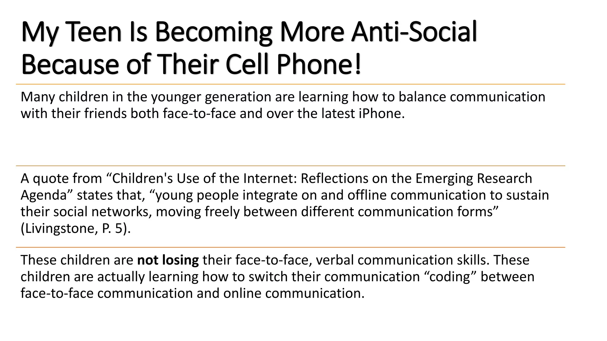 My Teen Is Becoming More Anti-Social
Because of Their Cell Phone!
Many children in the younger generation are learning how to balance communication
with their friends both face-to-face and over the latest iPhone.
A quote from “Children's Use of the Internet: Reflections on the Emerging Research
Agenda” states that, “young people integrate on and offline communication to sustain
their social networks, moving freely between different communication forms”
(Livingstone, P. 5).
These children are not losing their face-to-face, verbal communication skills. These
children are actually learning how to switch their communication “coding” between
face-to-face communication and online communication.
 