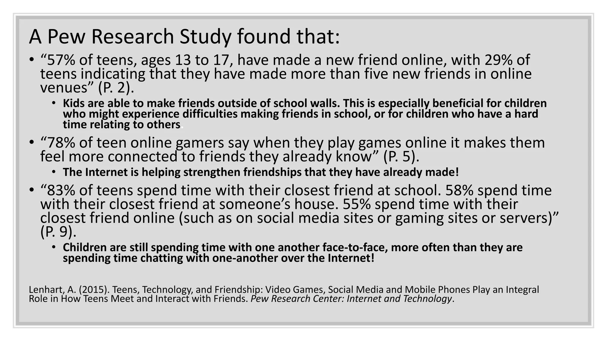 A Pew Research Study found that:
• “57% of teens, ages 13 to 17, have made a new friend online, with 29% of
teens indicating that they have made more than five new friends in online
venues” (P. 2).
• Kids are able to make friends outside of school walls. This is especially beneficial for children
who might experience difficulties making friends in school, or for children who have a hard
time relating to others.
• “78% of teen online gamers say when they play games online it makes them
feel more connected to friends they already know” (P. 5).
• The Internet is helping strengthen friendships that they have already made!
• “83% of teens spend time with their closest friend at school. 58% spend time
with their closest friend at someone’s house. 55% spend time with their
closest friend online (such as on social media sites or gaming sites or servers)”
(P. 9).
• Children are still spending time with one another face-to-face, more often than they are
spending time chatting with one-another over the Internet!
Lenhart, A. (2015). Teens, Technology, and Friendship: Video Games, Social Media and Mobile Phones Play an Integral
Role in How Teens Meet and Interact with Friends. Pew Research Center: Internet and Technology.
 