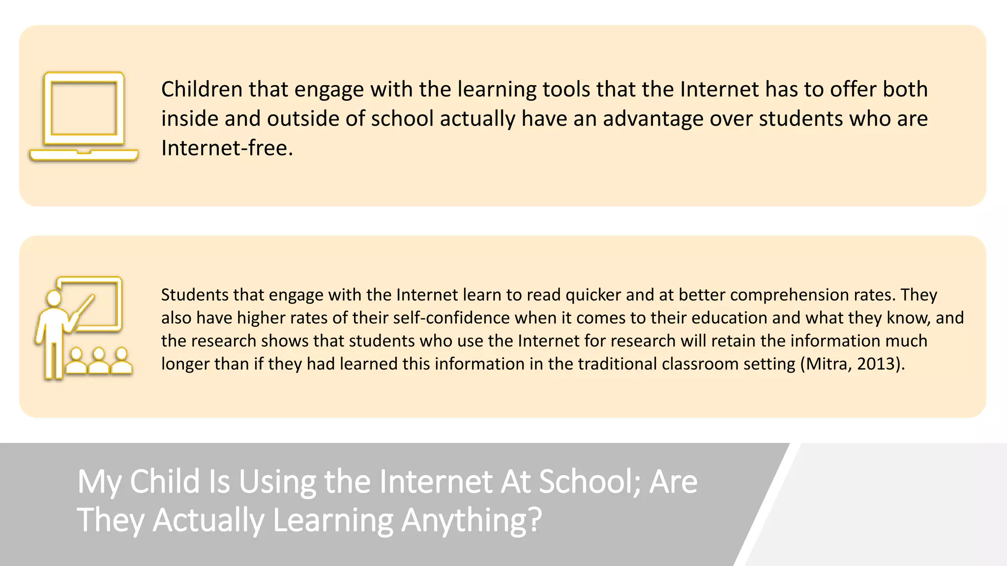 My Child Is Using the Internet At School; Are
They Actually Learning Anything?
Children that engage with the learning tools that the Internet has to offer both
inside and outside of school actually have an advantage over students who are
Internet-free.
Students that engage with the Internet learn to read quicker and at better comprehension rates. They
also have higher rates of their self-confidence when it comes to their education and what they know, and
the research shows that students who use the Internet for research will retain the information much
longer than if they had learned this information in the traditional classroom setting (Mitra, 2013).
 