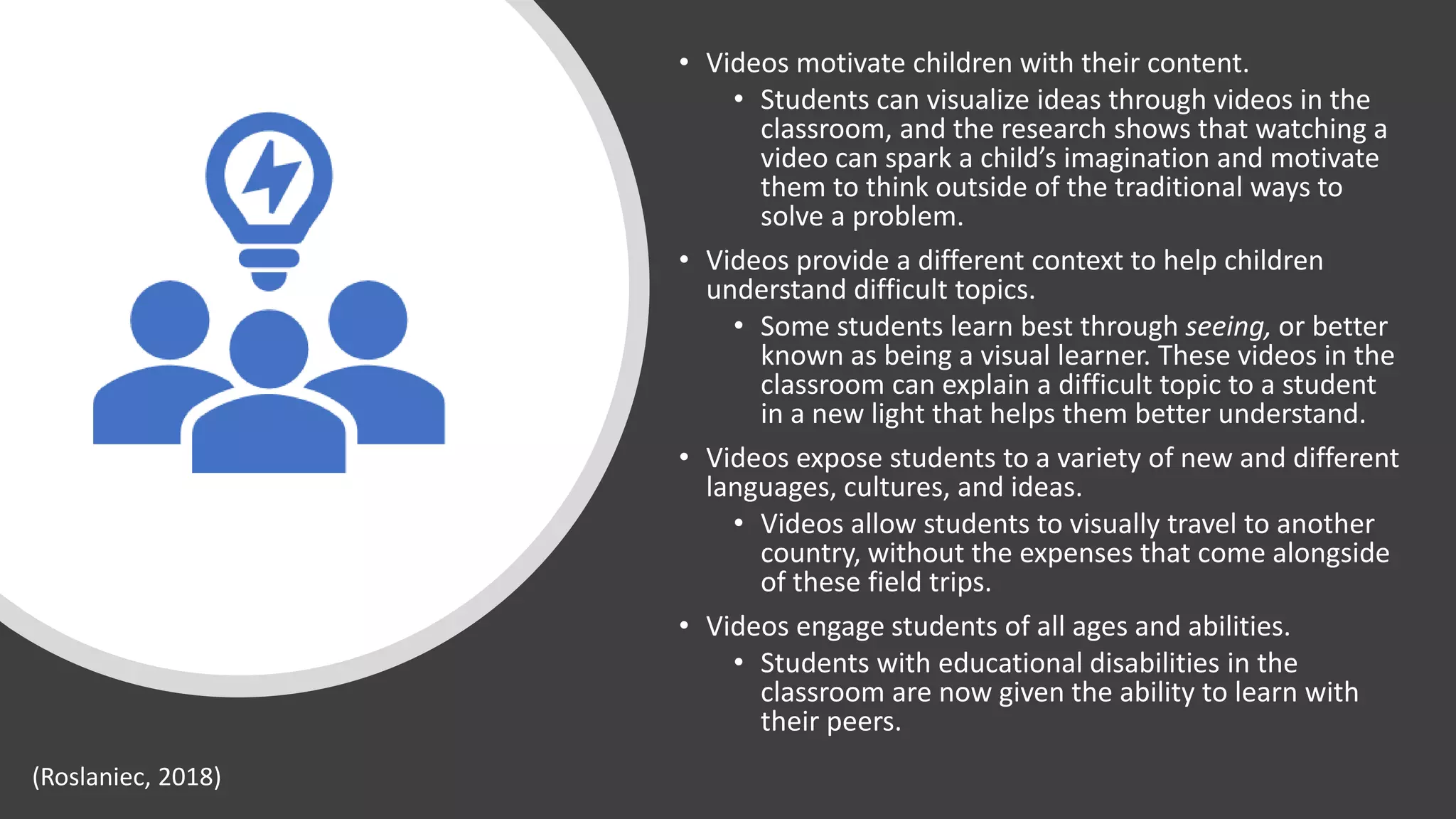 • Videos motivate children with their content.
• Students can visualize ideas through videos in the
classroom, and the research shows that watching a
video can spark a child’s imagination and motivate
them to think outside of the traditional ways to
solve a problem.
• Videos provide a different context to help children
understand difficult topics.
• Some students learn best through seeing, or better
known as being a visual learner. These videos in the
classroom can explain a difficult topic to a student
in a new light that helps them better understand.
• Videos expose students to a variety of new and different
languages, cultures, and ideas.
• Videos allow students to visually travel to another
country, without the expenses that come alongside
of these field trips.
• Videos engage students of all ages and abilities.
• Students with educational disabilities in the
classroom are now given the ability to learn with
their peers.
(Roslaniec, 2018)
 