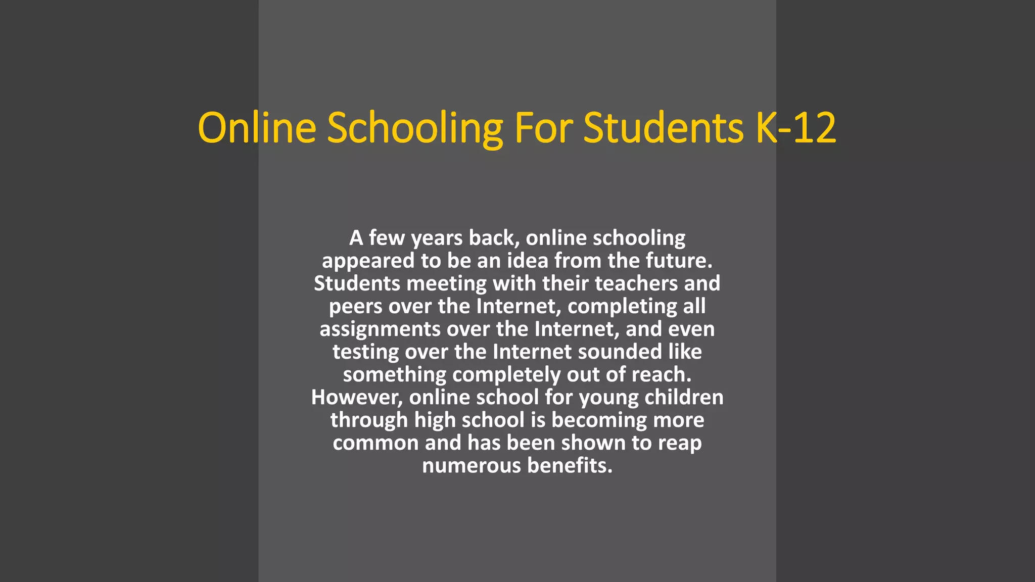 Online Schooling For Students K-12
A few years back, online schooling
appeared to be an idea from the future.
Students meeting with their teachers and
peers over the Internet, completing all
assignments over the Internet, and even
testing over the Internet sounded like
something completely out of reach.
However, online school for young children
through high school is becoming more
common and has been shown to reap
numerous benefits.
 