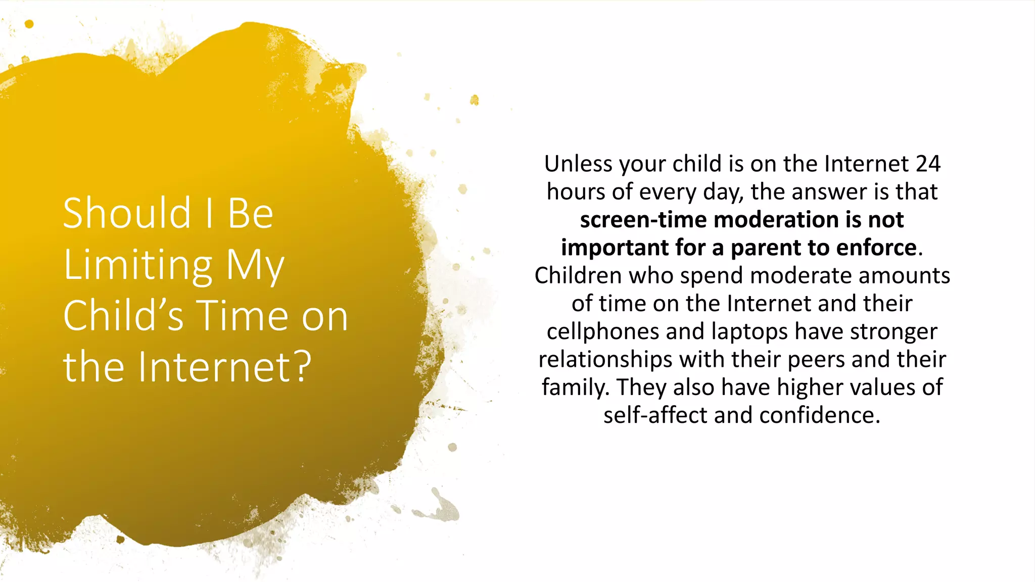 Should I Be
Limiting My
Child’s Time on
the Internet?
Unless your child is on the Internet 24
hours of every day, the answer is that
screen-time moderation is not
important for a parent to enforce.
Children who spend moderate amounts
of time on the Internet and their
cellphones and laptops have stronger
relationships with their peers and their
family. They also have higher values of
self-affect and confidence.
 
