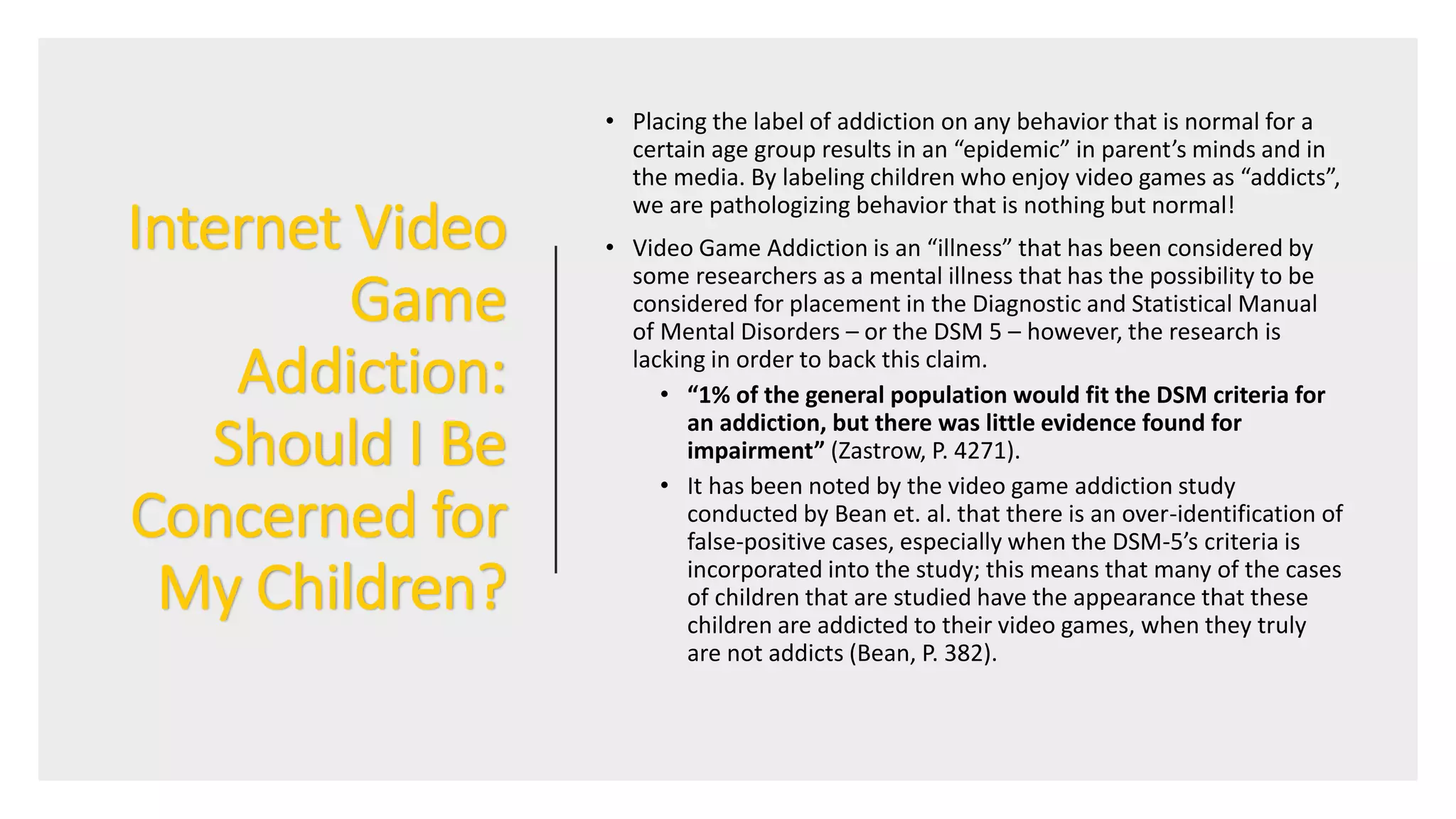 Internet Video
Game
Addiction:
Should I Be
Concerned for
My Children?
• Placing the label of addiction on any behavior that is normal for a
certain age group results in an “epidemic” in parent’s minds and in
the media. By labeling children who enjoy video games as “addicts”,
we are pathologizing behavior that is nothing but normal!
• Video Game Addiction is an “illness” that has been considered by
some researchers as a mental illness that has the possibility to be
considered for placement in the Diagnostic and Statistical Manual
of Mental Disorders – or the DSM 5 – however, the research is
lacking in order to back this claim.
• “1% of the general population would fit the DSM criteria for
an addiction, but there was little evidence found for
impairment” (Zastrow, P. 4271).
• It has been noted by the video game addiction study
conducted by Bean et. al. that there is an over-identification of
false-positive cases, especially when the DSM-5’s criteria is
incorporated into the study; this means that many of the cases
of children that are studied have the appearance that these
children are addicted to their video games, when they truly
are not addicts (Bean, P. 382).
 