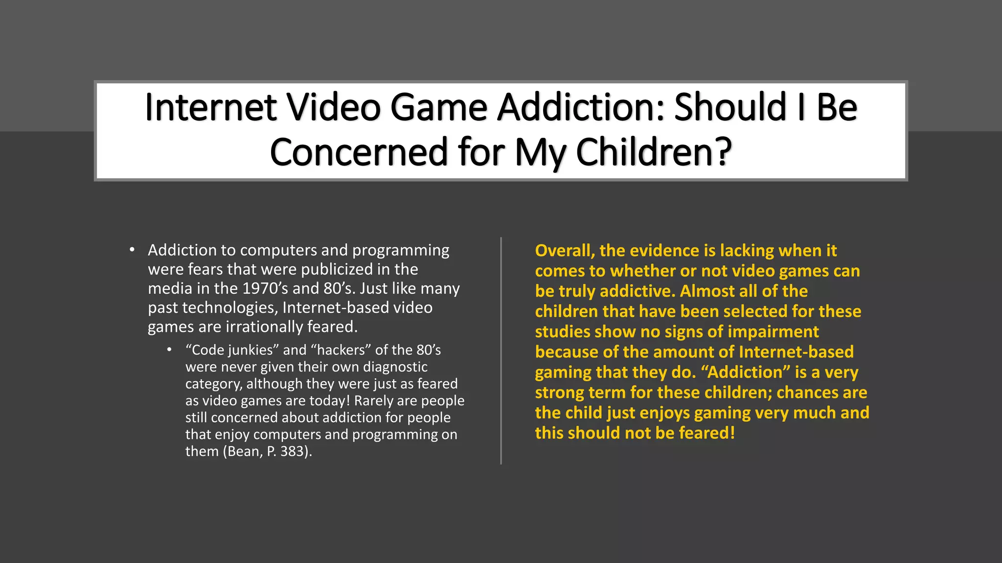 Internet Video Game Addiction: Should I Be
Concerned for My Children?
• Addiction to computers and programming
were fears that were publicized in the
media in the 1970’s and 80’s. Just like many
past technologies, Internet-based video
games are irrationally feared.
• “Code junkies” and “hackers” of the 80’s
were never given their own diagnostic
category, although they were just as feared
as video games are today! Rarely are people
still concerned about addiction for people
that enjoy computers and programming on
them (Bean, P. 383).
Overall, the evidence is lacking when it
comes to whether or not video games can
be truly addictive. Almost all of the
children that have been selected for these
studies show no signs of impairment
because of the amount of Internet-based
gaming that they do. “Addiction” is a very
strong term for these children; chances are
the child just enjoys gaming very much and
this should not be feared!
 