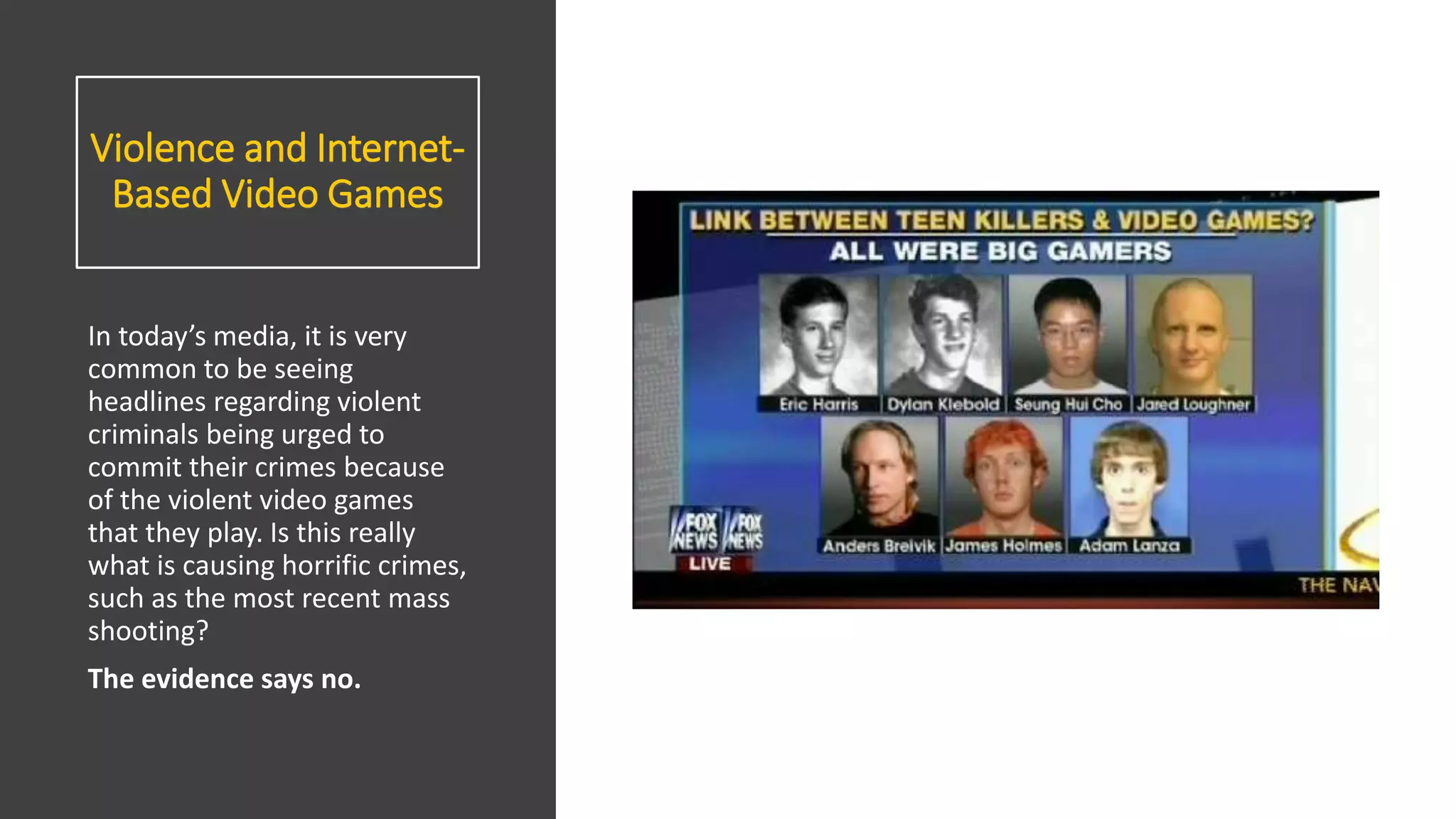Violence and Internet-
Based Video Games
In today’s media, it is very
common to be seeing
headlines regarding violent
criminals being urged to
commit their crimes because
of the violent video games
that they play. Is this really
what is causing horrific crimes,
such as the most recent mass
shooting?
The evidence says no.
 