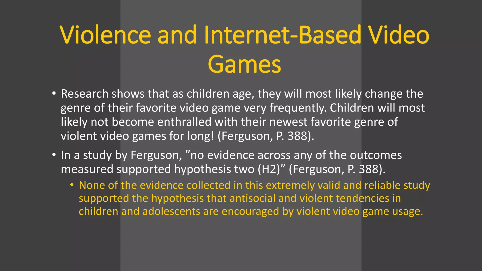 Violence and Internet-Based Video
Games
• Research shows that as children age, they will most likely change the
genre of their favorite video game very frequently. Children will most
likely not become enthralled with their newest favorite genre of
violent video games for long! (Ferguson, P. 388).
• In a study by Ferguson, ”no evidence across any of the outcomes
measured supported hypothesis two (H2)” (Ferguson, P. 388).
• None of the evidence collected in this extremely valid and reliable study
supported the hypothesis that antisocial and violent tendencies in
children and adolescents are encouraged by violent video game usage.
 
