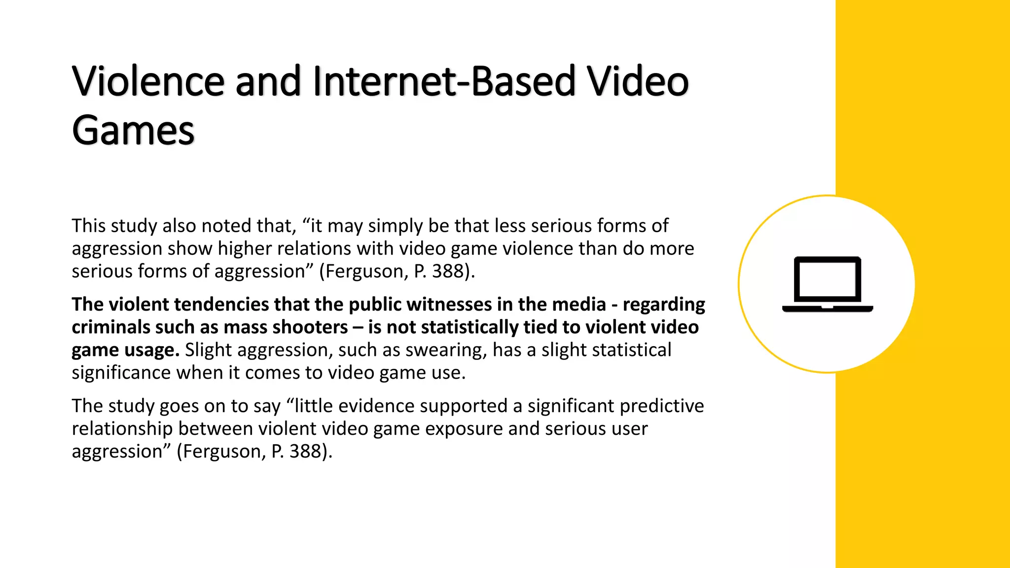 Violence and Internet-Based Video
Games
This study also noted that, “it may simply be that less serious forms of
aggression show higher relations with video game violence than do more
serious forms of aggression” (Ferguson, P. 388).
The violent tendencies that the public witnesses in the media - regarding
criminals such as mass shooters – is not statistically tied to violent video
game usage. Slight aggression, such as swearing, has a slight statistical
significance when it comes to video game use.
The study goes on to say “little evidence supported a significant predictive
relationship between violent video game exposure and serious user
aggression” (Ferguson, P. 388).
 
