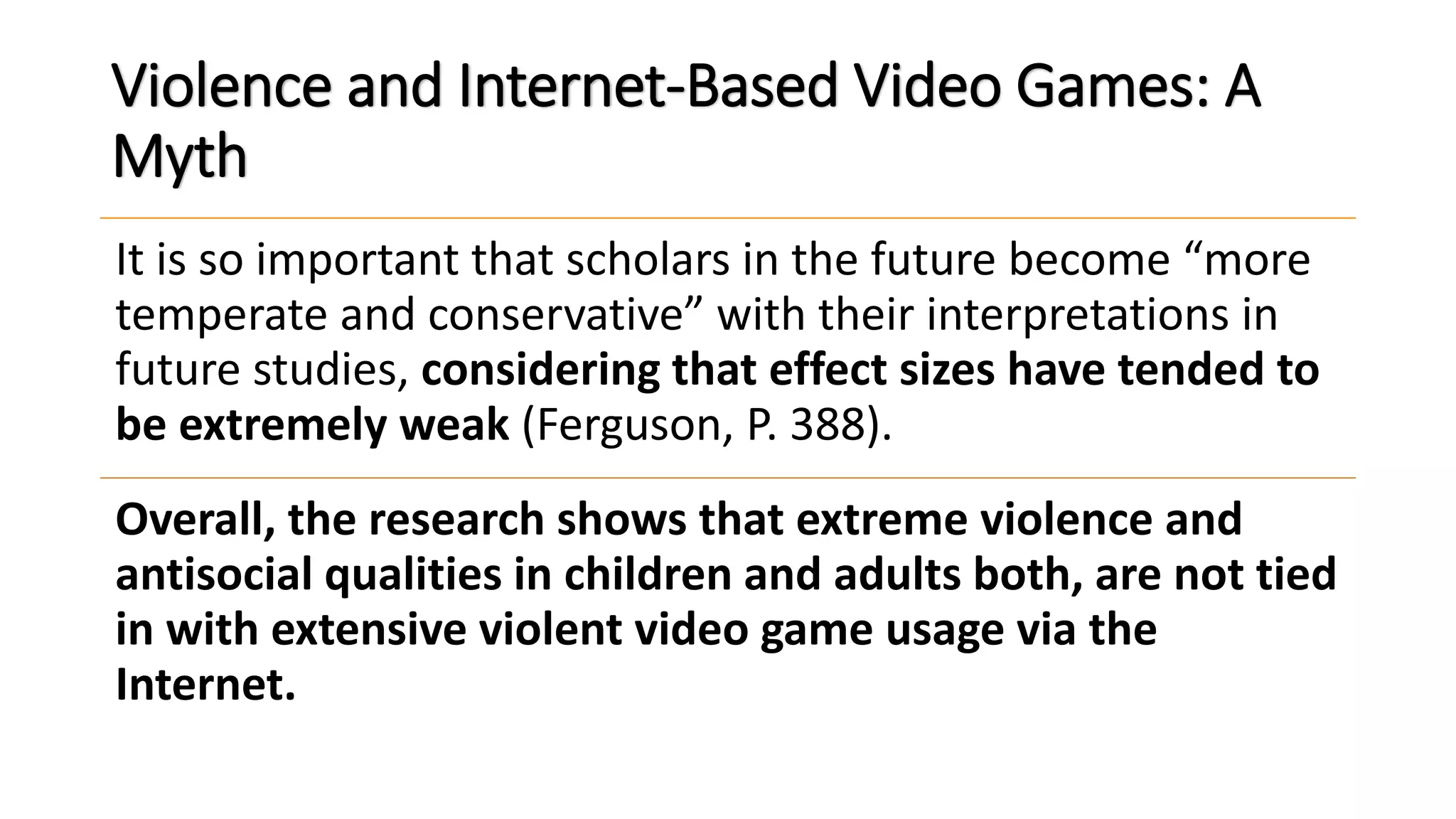 Violence and Internet-Based Video Games: A
Myth
It is so important that scholars in the future become “more
temperate and conservative” with their interpretations in
future studies, considering that effect sizes have tended to
be extremely weak (Ferguson, P. 388).
Overall, the research shows that extreme violence and
antisocial qualities in children and adults both, are not tied
in with extensive violent video game usage via the
Internet.
 