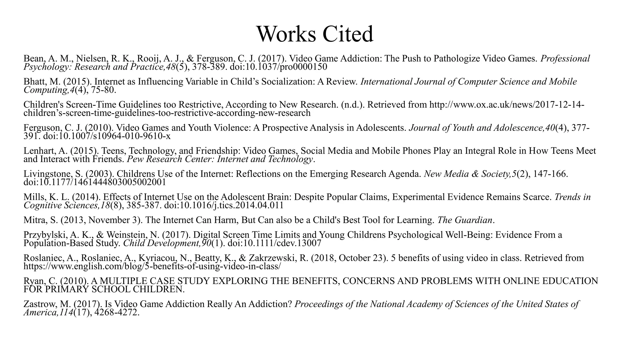Works Cited
Bean, A. M., Nielsen, R. K., Rooij, A. J., & Ferguson, C. J. (2017). Video Game Addiction: The Push to Pathologize Video Games. Professional
Psychology: Research and Practice,48(5), 378-389. doi:10.1037/pro0000150
Bhatt, M. (2015). Internet as Influencing Variable in Child’s Socialization: A Review. International Journal of Computer Science and Mobile
Computing,4(4), 75-80.
Children's Screen-Time Guidelines too Restrictive, According to New Research. (n.d.). Retrieved from http://www.ox.ac.uk/news/2017-12-14-
children’s-screen-time-guidelines-too-restrictive-according-new-research
Ferguson, C. J. (2010). Video Games and Youth Violence: A Prospective Analysis in Adolescents. Journal of Youth and Adolescence,40(4), 377-
391. doi:10.1007/s10964-010-9610-x
Lenhart, A. (2015). Teens, Technology, and Friendship: Video Games, Social Media and Mobile Phones Play an Integral Role in How Teens Meet
and Interact with Friends. Pew Research Center: Internet and Technology.
Livingstone, S. (2003). Childrens Use of the Internet: Reflections on the Emerging Research Agenda. New Media & Society,5(2), 147-166.
doi:10.1177/1461444803005002001
Mills, K. L. (2014). Effects of Internet Use on the Adolescent Brain: Despite Popular Claims, Experimental Evidence Remains Scarce. Trends in
Cognitive Sciences,18(8), 385-387. doi:10.1016/j.tics.2014.04.011
Mitra, S. (2013, November 3). The Internet Can Harm, But Can also be a Child's Best Tool for Learning. The Guardian.
Przybylski, A. K., & Weinstein, N. (2017). Digital Screen Time Limits and Young Childrens Psychological Well-Being: Evidence From a
Population-Based Study. Child Development,90(1). doi:10.1111/cdev.13007
Roslaniec, A., Roslaniec, A., Kyriacou, N., Beatty, K., & Zakrzewski, R. (2018, October 23). 5 benefits of using video in class. Retrieved from
https://www.english.com/blog/5-benefits-of-using-video-in-class/
Ryan, C. (2010). A MULTIPLE CASE STUDY EXPLORING THE BENEFITS, CONCERNS AND PROBLEMS WITH ONLINE EDUCATION
FOR PRIMARY SCHOOL CHILDREN.
Zastrow, M. (2017). Is Video Game Addiction Really An Addiction? Proceedings of the National Academy of Sciences of the United States of
America,114(17), 4268-4272.
 